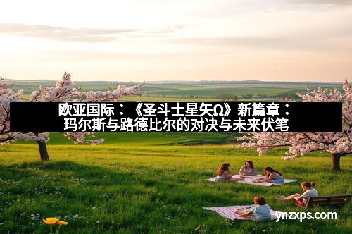 欧亚国际:《圣斗士星矢Ω》新篇章:玛尔斯与路德比尔的对决与未来伏笔