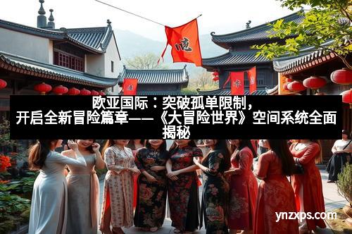 欧亚国际:突破孤单限制,开启全新冒险篇章——《大冒险世界》空间系统全面揭秘